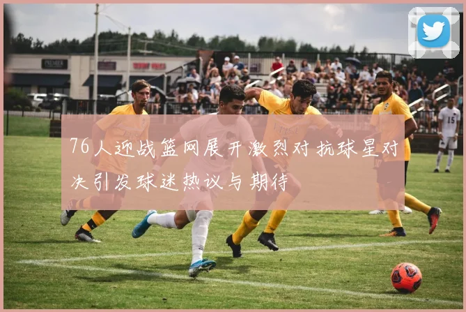 76人迎战篮网展开激烈对抗球星对决引发球迷热议与期待