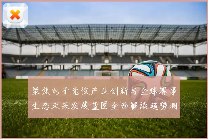 聚焦电子竞技产业创新与全球赛事生态未来发展蓝图全面解读趋势洞