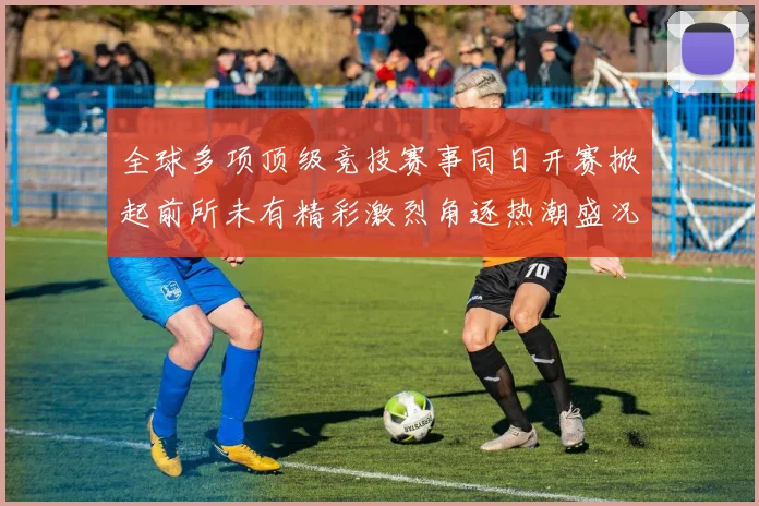 全球多项顶级竞技赛事同日开赛掀起前所未有精彩激烈角逐热潮盛况