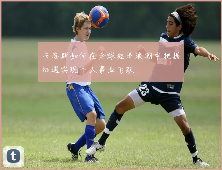 卡洛斯如何在全球经济浪潮中把握机遇实现个人事业飞跃