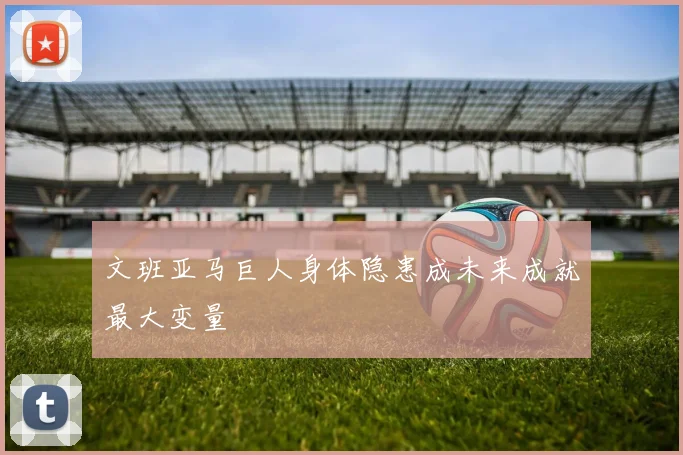 文班亚马巨人身体隐患成未来成就最大变量