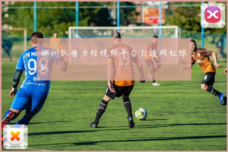 郴州队借力短视频平台打造网红球队