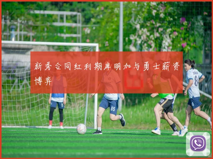 新秀合同红利期库明加与勇士薪资博弈