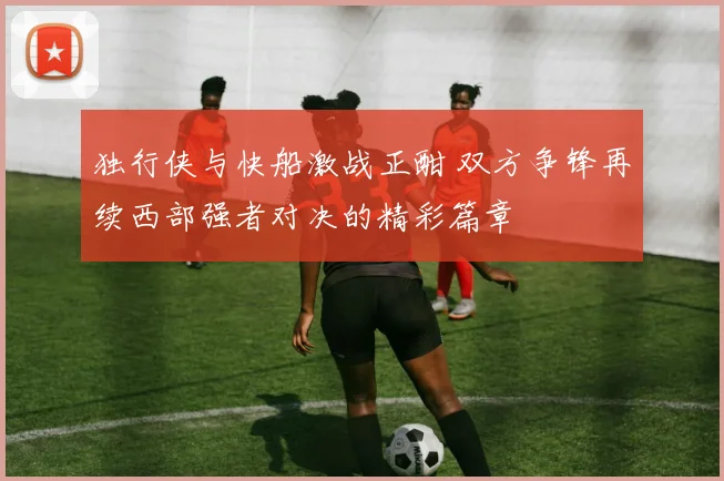 独行侠与快船激战正酣 双方争锋再续西部强者对决的精彩篇章