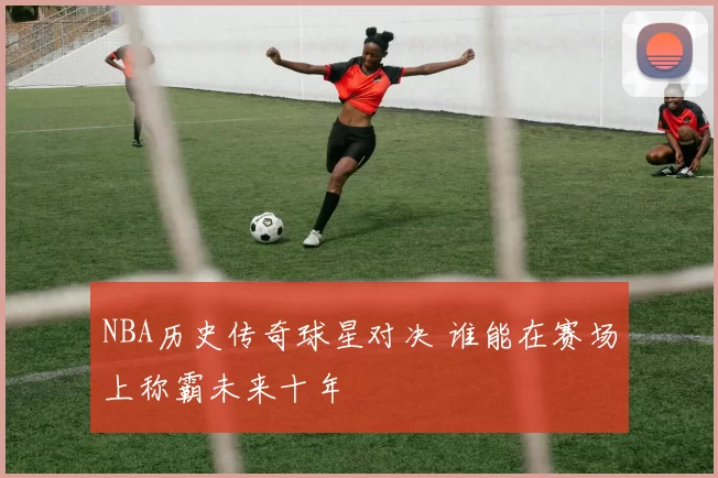 NBA历史传奇球星对决 谁能在赛场上称霸未来十年