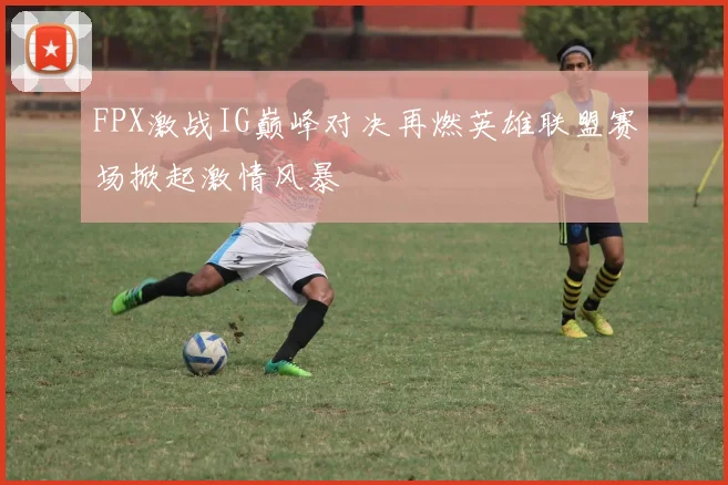 FPX激战IG巅峰对决再燃英雄联盟赛场掀起激情风暴