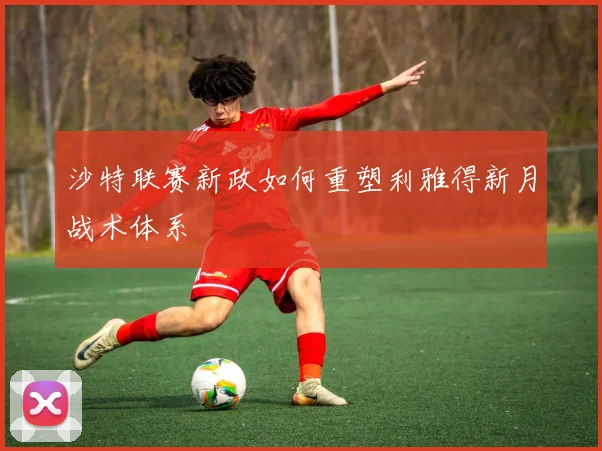 沙特联赛新政如何重塑利雅得新月战术体系