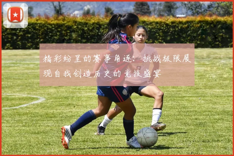 精彩纷呈的赛事角逐：挑战极限展现自我创造历史的竞技盛宴