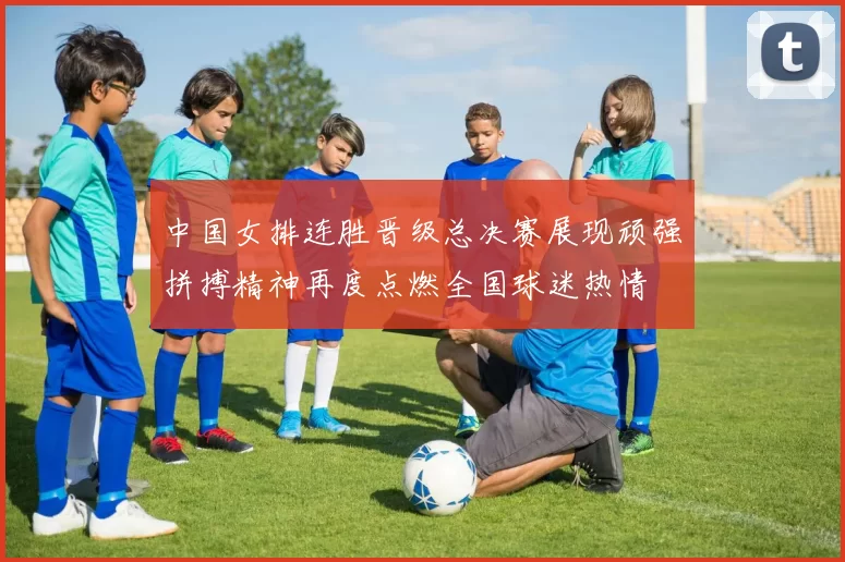 中国女排连胜晋级总决赛展现顽强拼搏精神再度点燃全国球迷热情