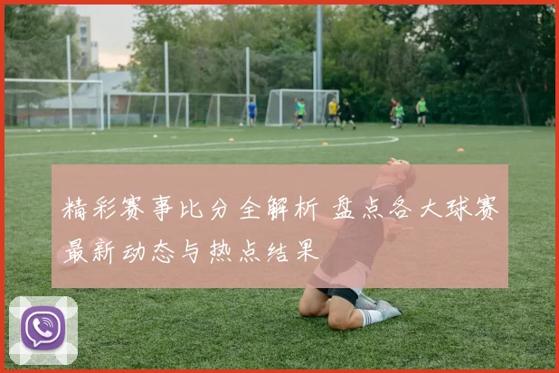精彩赛事比分全解析 盘点各大球赛最新动态与热点结果