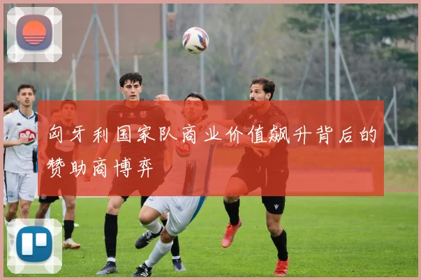 匈牙利国家队商业价值飙升背后的赞助商博弈
