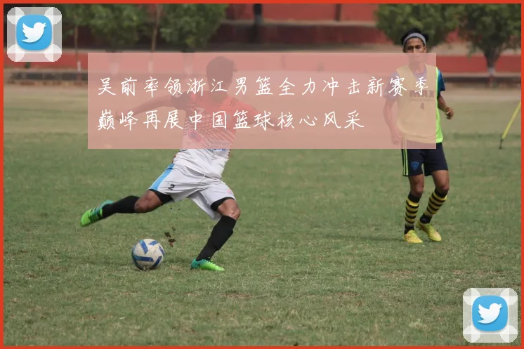 吴前率领浙江男篮全力冲击新赛季巅峰再展中国篮球核心风采