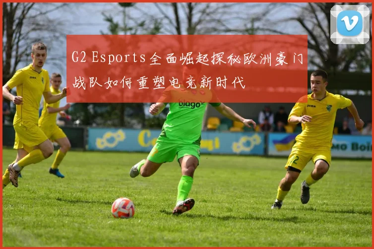 G2 Esports全面崛起探秘欧洲豪门战队如何重塑电竞新时代