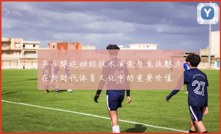 乒乓球运动的技术演变与竞技魅力在新时代体育文化中的重要价值