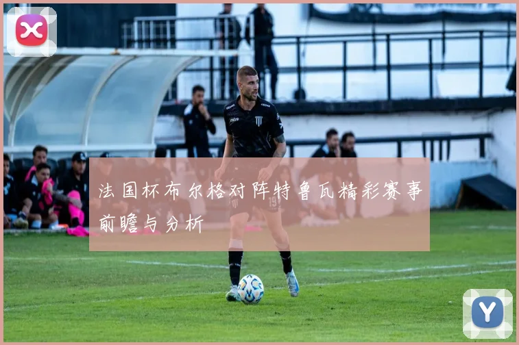 法国杯布尔格对阵特鲁瓦精彩赛事前瞻与分析