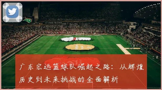 广东宏远篮球队崛起之路：从辉煌历史到未来挑战的全面解析
