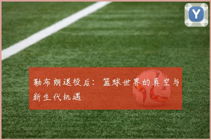 勒布朗退役后：篮球世界的真空与新生代机遇